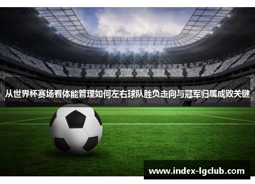 从世界杯赛场看体能管理如何左右球队胜负走向与冠军归属成败关键
