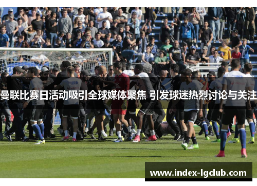 曼联比赛日活动吸引全球媒体聚焦 引发球迷热烈讨论与关注
